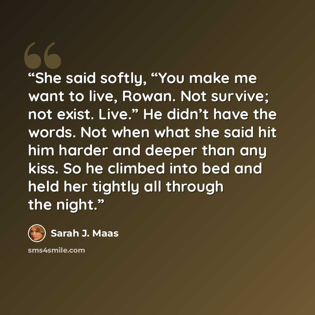 “She said softly, “You make me want to live, Rowan. Not survive; not exist. Live.” He didn’t have the words. Not when what she said hit him harder and deeper than any kiss. So he climbed into bed and held her tightly all through the night.” quote by Sarah J. Maas