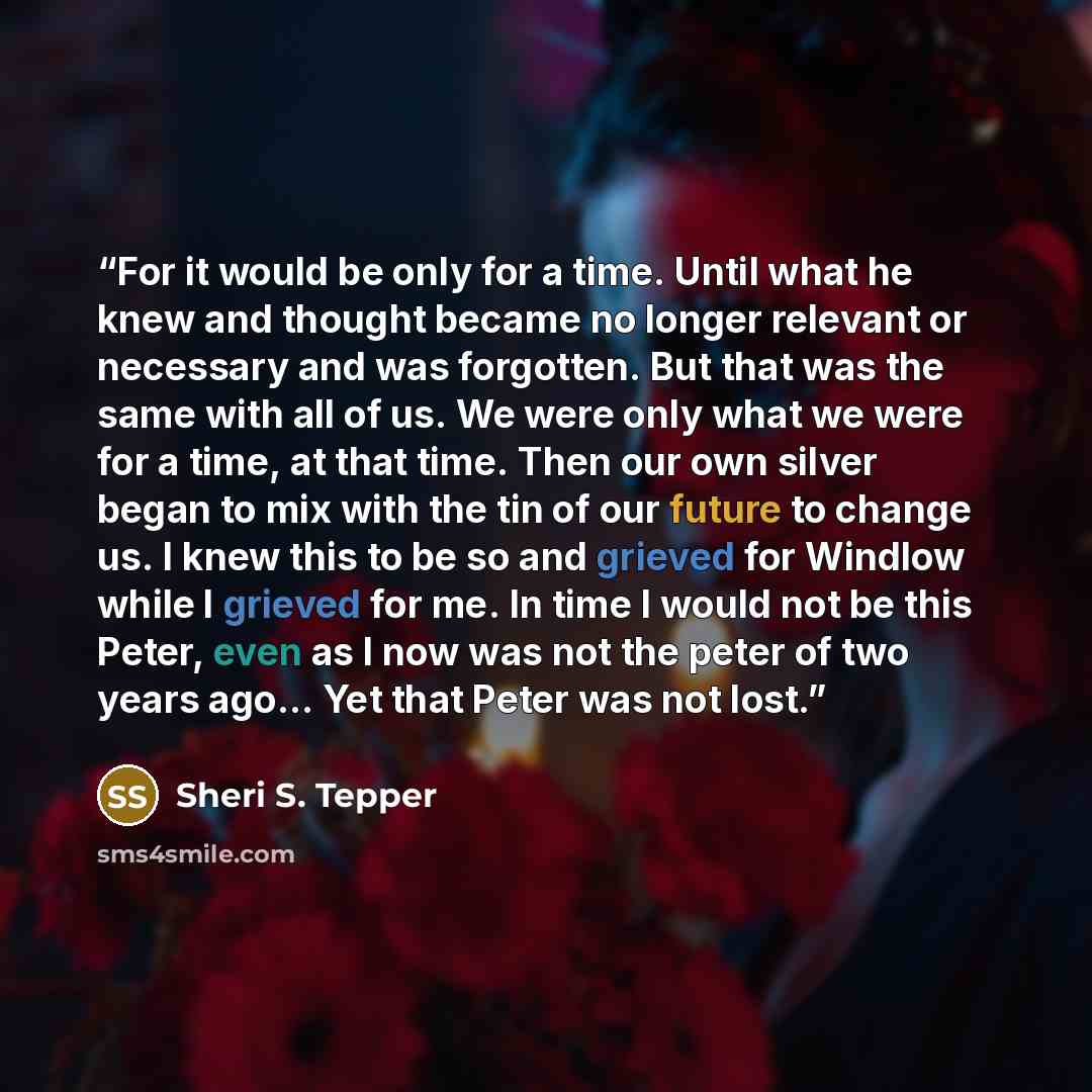 “For it would be only for a time. Until what he knew and thought became no longer relevant or necessary and was forgotten. But that was the same with all of us. We were only what we were for a time, at that time. Then our own silver began to mix with the tin of our future to change us. I knew this…” quote by Sheri S. Tepper