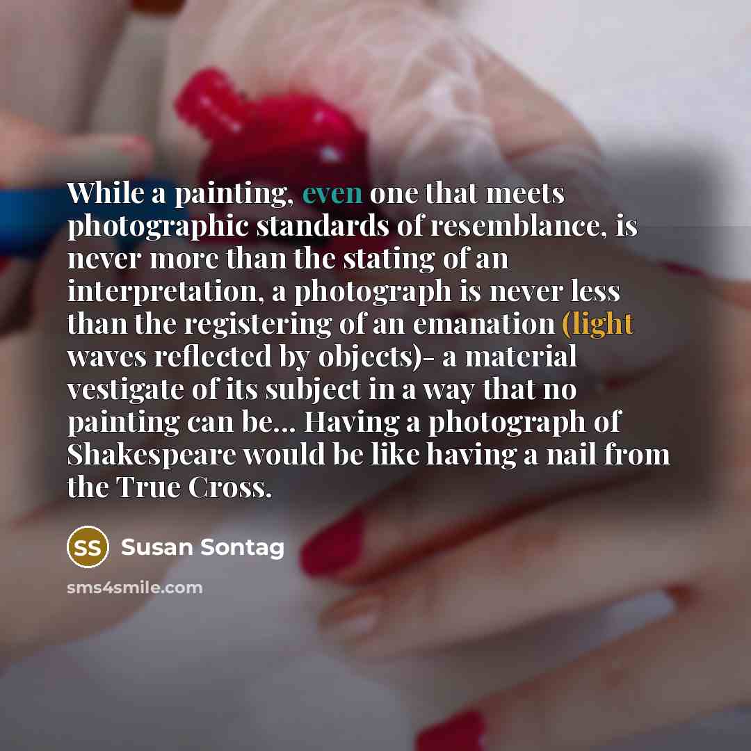 “While a painting, even one that meets photographic standards of resemblance, is never more than the stating of an interpretation, a photograph is never less than the registering of an emanation (light waves reflected by objects)- a material vestigate of its subject in a way that no painting can…” quote by Susan Sontag