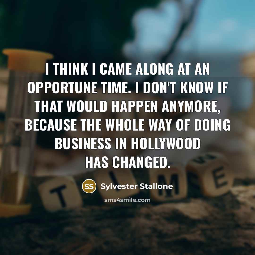 “I think I came along at an opportune time. I don't know if that would happen anymore, because the whole way of doing business in Hollywood has changed.” quote by Sylvester Stallone