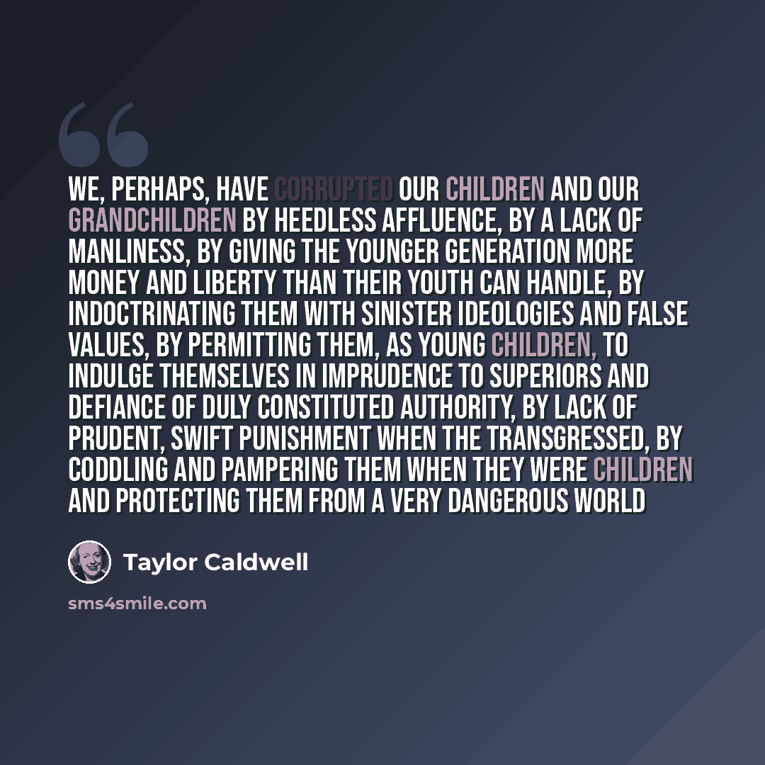 “We, perhaps, have corrupted our children and our grandchildren by heedless affluence, by a lack of manliness, by giving the younger generation more money and liberty than their youth can handle, by indoctrinating them with sinister ideologies and false values, by permitting them, as young…” quote by Taylor Caldwell
