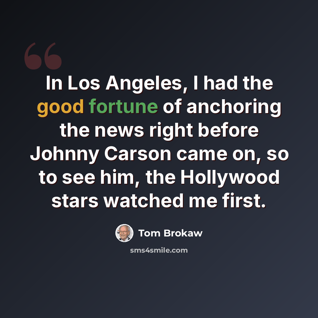 “In Los Angeles, I had the good fortune of anchoring the news right before Johnny Carson came on, so to see him, the Hollywood stars watched me first.” quote by Tom Brokaw
