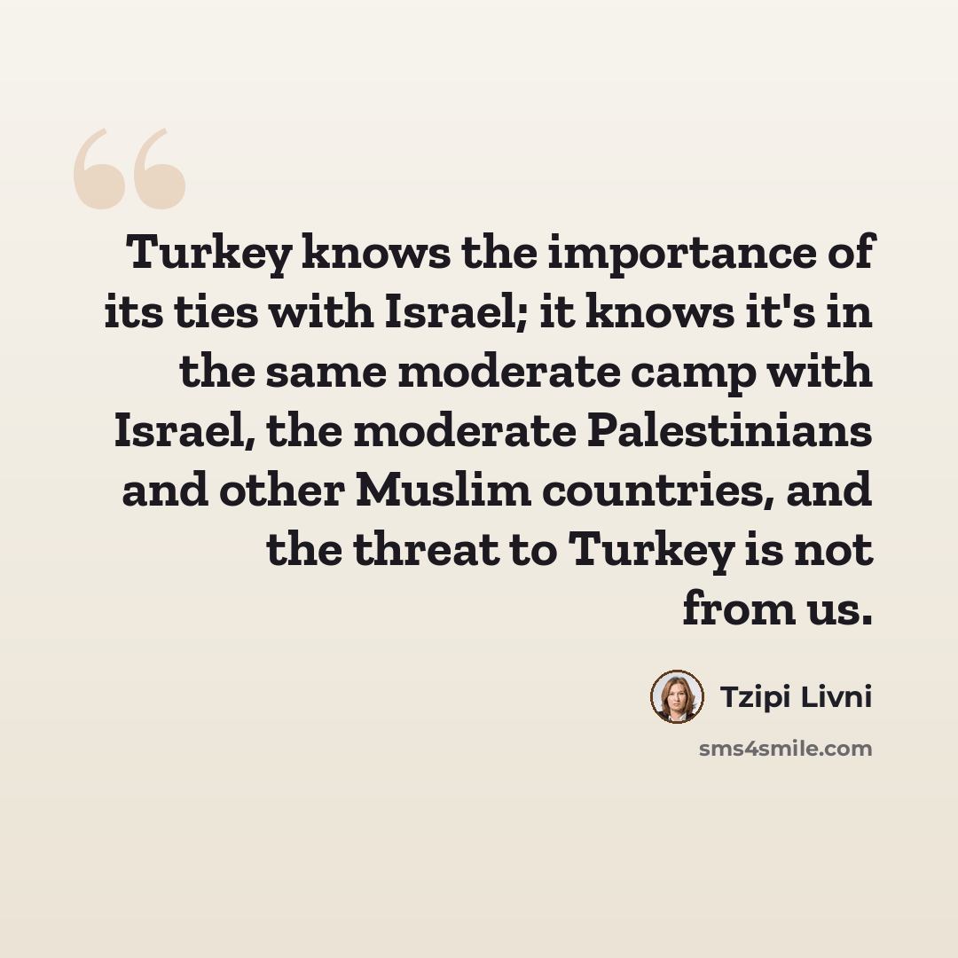 “Turkey knows the importance of its ties with Israel; it knows it's in the same moderate camp with Israel, the moderate Palestinians and other Muslim countries, and the threat to Turkey is not from us.” quote by Tzipi Livni