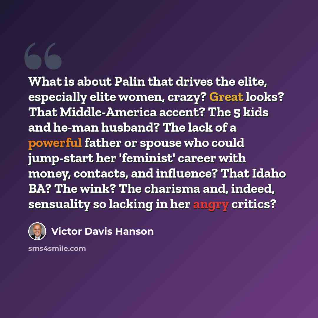 “What is about Palin that drives the elite, especially elite women, crazy? Great looks? That Middle-America accent? The 5 kids and he-man husband? The lack of a powerful father or spouse who could jump-start her 'feminist' career with money, contacts, and influence? That Idaho BA? The wink? The…” quote by Victor Davis Hanson