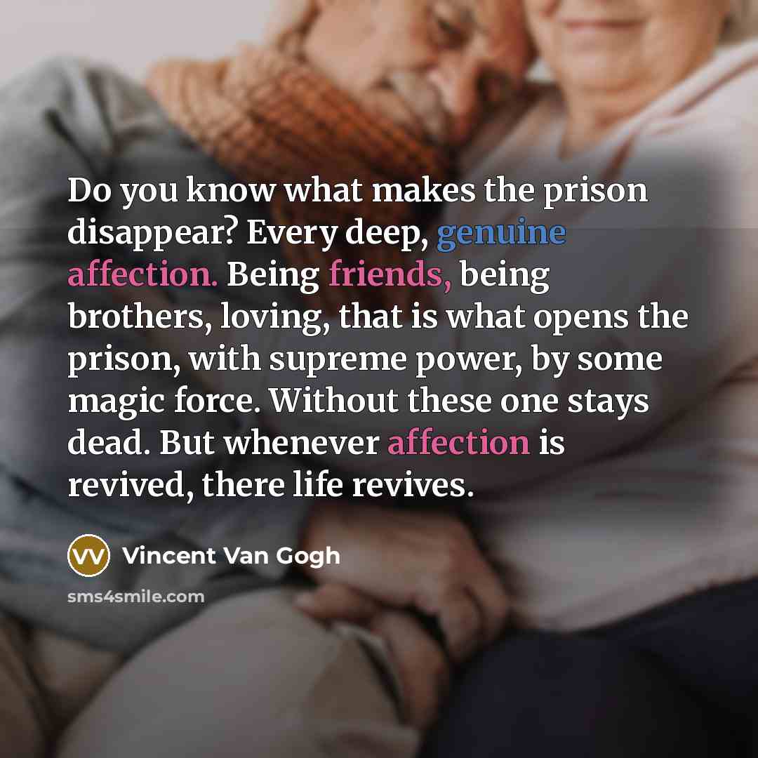 “Do you know what makes the prison disappear? Every deep, genuine affection. Being friends, being brothers, loving, that is what opens the prison, with supreme power, by some magic force. Without these one stays dead. But whenever affection is revived, there life revives.” quote by Vincent Van Gogh