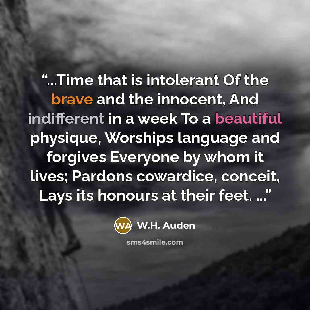 “...Time that is intolerant Of the brave and the innocent, And indifferent in a week To a beautiful physique, Worships language and forgives Everyone by whom it lives; Pardons cowardice, conceit, Lays its honours at their feet. ...” quote by W.H. Auden
