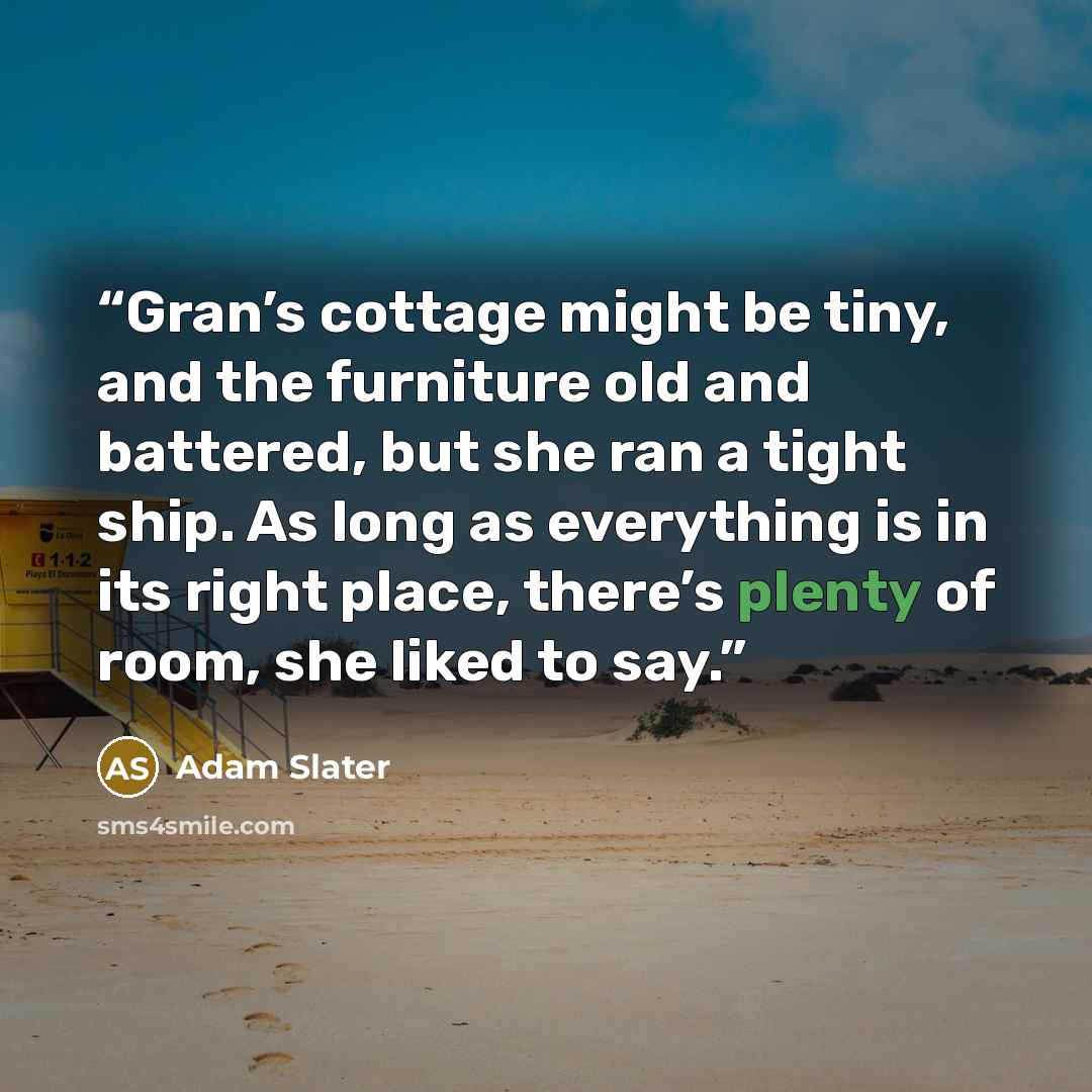 “Gran’s cottage might be tiny, and the furniture old and battered, but she ran a tight ship. As long as everything is in its right place, there’s plenty of room, she liked to say.” quote by Adam Slater
