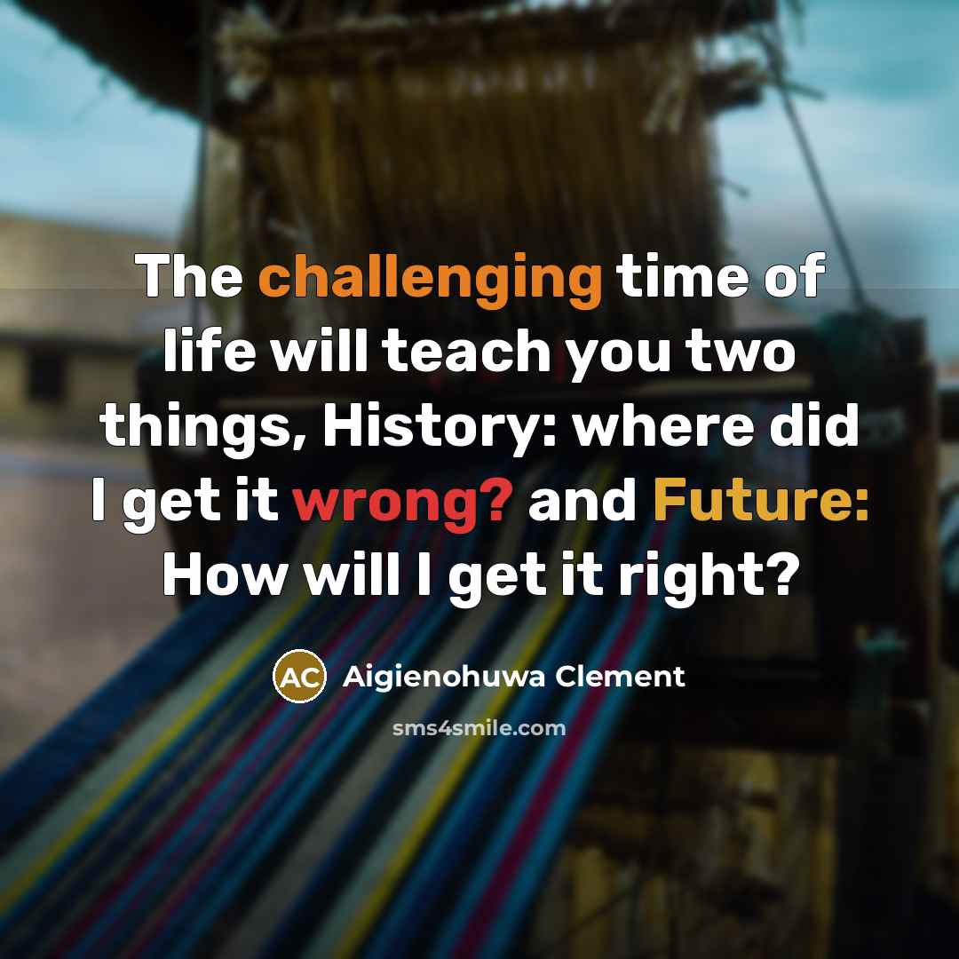 “The challenging time of life will teach you two things, History: where did I get it wrong? and Future: How will I get it right?” quote by Aigienohuwa Clement