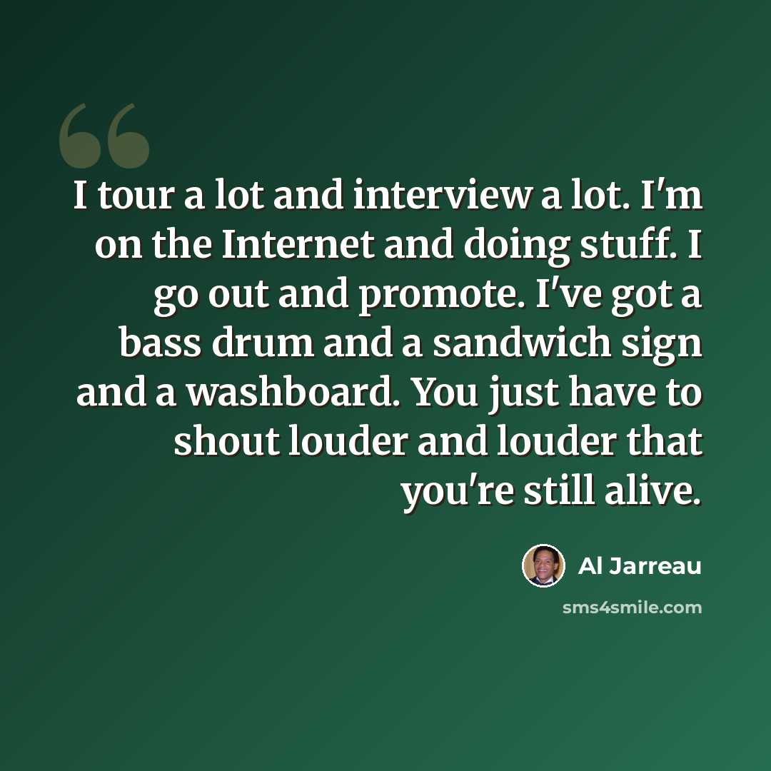 “I tour a lot and interview a lot. I'm on the Internet and doing stuff. I go out and promote. I've got a bass drum and a sandwich sign and a washboard. You just have to shout louder and louder that you're still alive.” quote by Al Jarreau