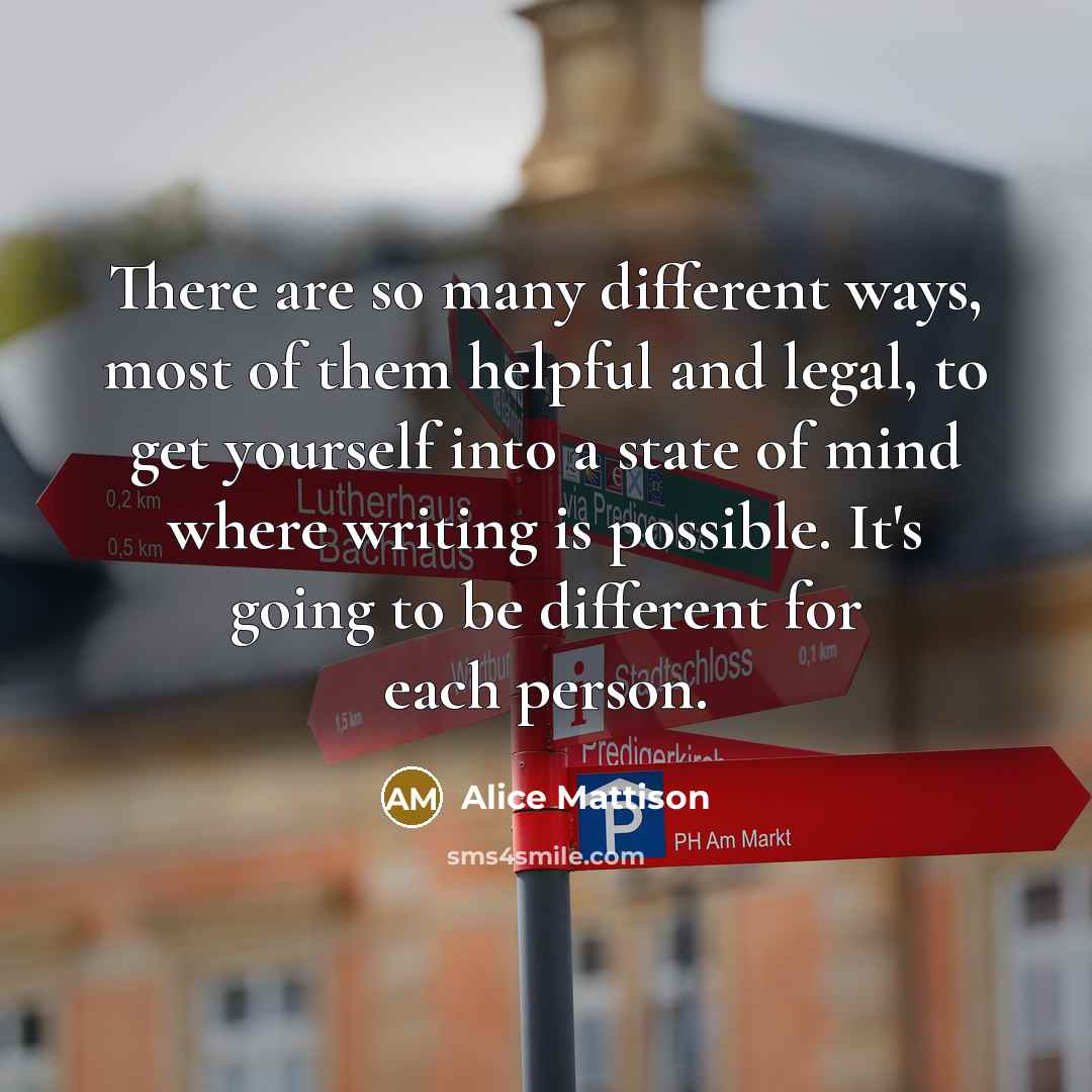 “There are so many different ways, most of them helpful and legal, to get yourself into a state of mind where writing is possible. It's going to be different for each person.” quote by Alice Mattison