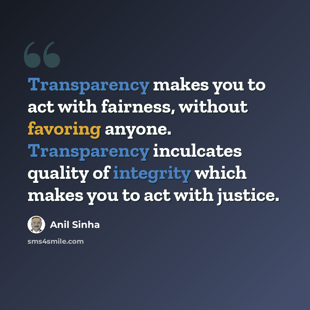 “Transparency makes you to act with fairness, without favoring anyone. Transparency inculcates quality of integrity which makes you to act with justice.” quote by Anil Sinha