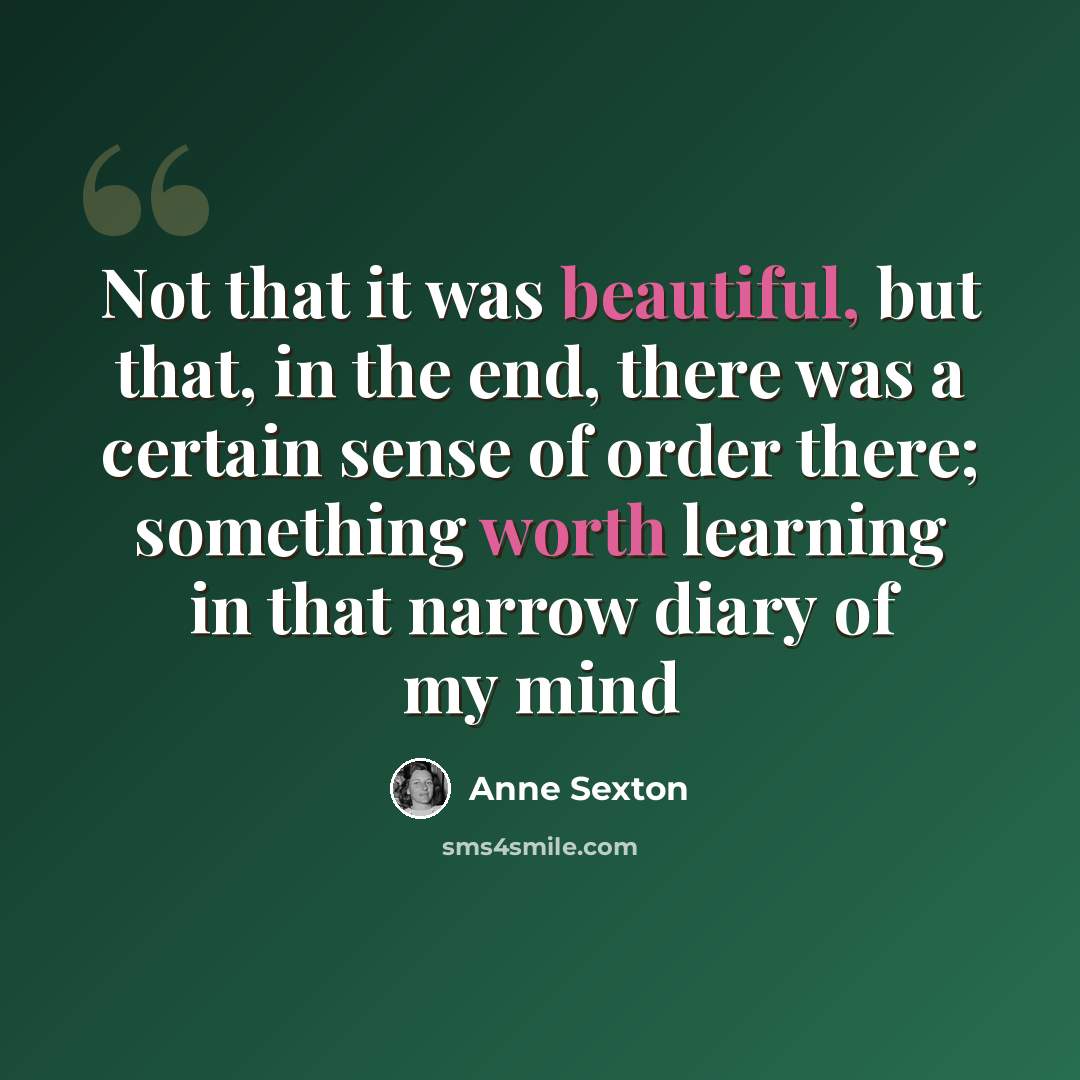“Not that it was beautiful, but that, in the end, there was a certain sense of order there; something worth learning in that narrow diary of my mind” quote by Anne Sexton