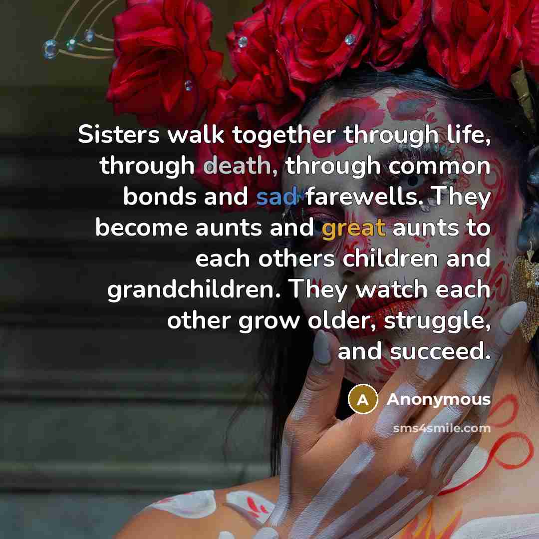 “Sisters walk together through life, through death, through common bonds and sad farewells. They become aunts and great aunts to each others children and grandchildren. They watch each other grow older, struggle, and succeed.” quote by Anonymous