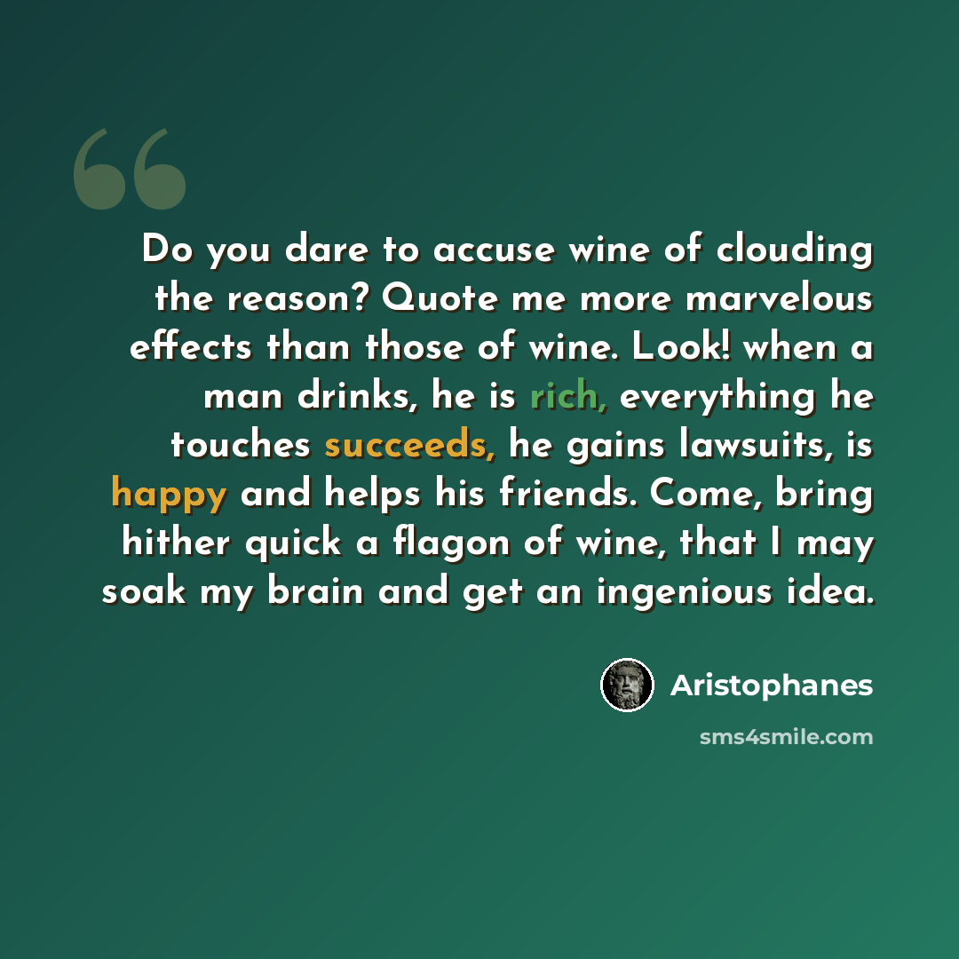 “Do you dare to accuse wine of clouding the reason? Quote me more marvelous effects than those of wine. Look! when a man drinks, he is rich, everything he touches succeeds, he gains lawsuits, is happy and helps his friends. Come, bring hither quick a flagon of wine, that I may soak my brain and get…” quote by Aristophanes