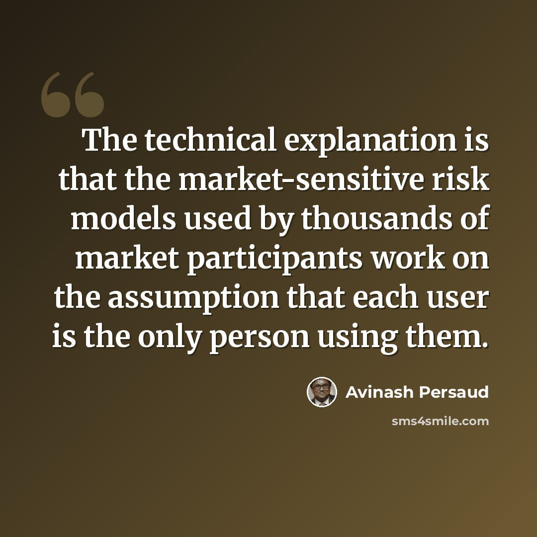“The technical explanation is that the market-sensitive risk models used by thousands of market participants work on the assumption that each user is the only person using them.” quote by Avinash Persaud