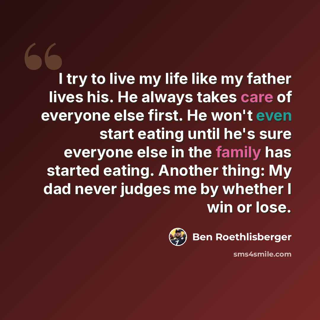 “I try to live my life like my father lives his. He always takes care of everyone else first. He won't even start eating until he's sure everyone else in the family has started eating. Another thing: My dad never judges me by whether I win or lose.” quote by Ben Roethlisberger