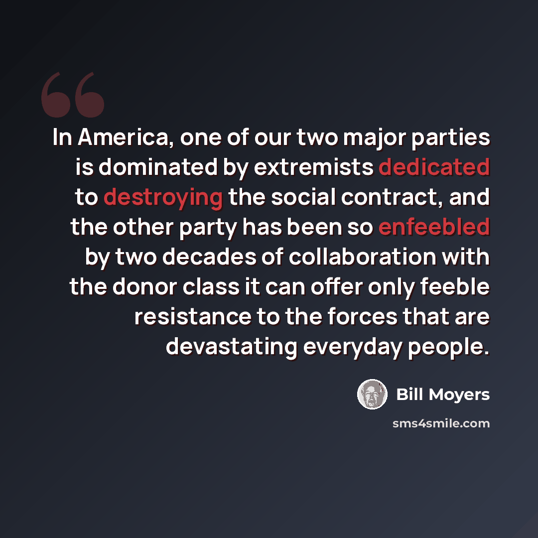 “In America, one of our two major parties is dominated by extremists dedicated to destroying the social contract, and the other party has been so enfeebled by two decades of collaboration with the donor class it can offer only feeble resistance to the forces that are devastating everyday people.” quote by Bill Moyers