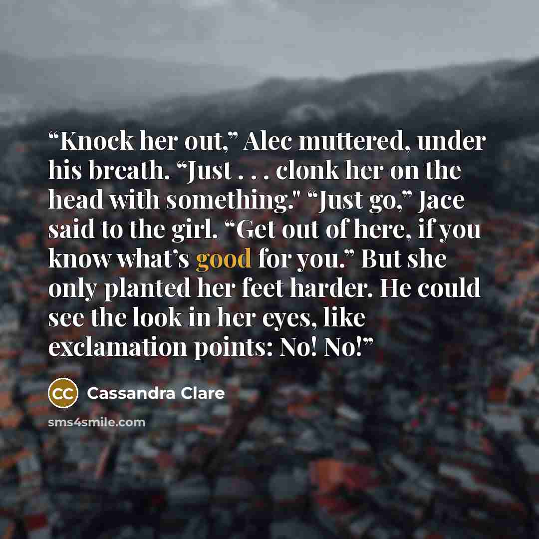 “Knock her out,” Alec muttered, under his breath. “Just . . . clonk her on the head with something." “Just go,” Jace said to the girl. “Get out of here, if you know what’s good for you.” But she only planted her feet harder. He could see the look in her eyes, like exclamation points: No! No!” quote by Cassandra Clare