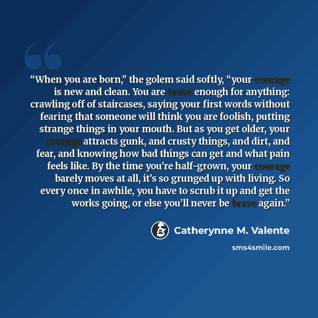 “When you are born,” the golem said softly, “your courage is new and clean. You are brave enough for anything: crawling off of staircases, saying your first words without fearing that someone will think you are foolish, putting strange things in your mouth. But as you get older, your courage…” quote by Catherynne M. Valente