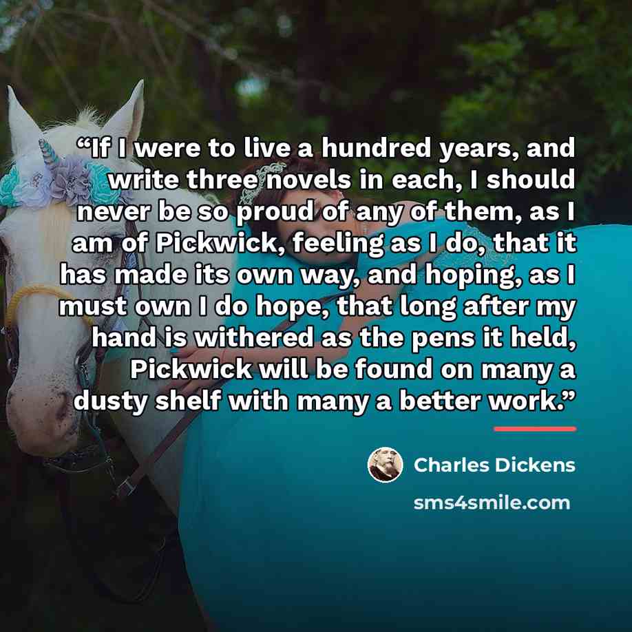 “If I were to live a hundred years, and write three novels in each, I should never be so proud of any of them, as I am of Pickwick, feeling as I do, that it has made its own way, and hoping, as I must own I do hope, that long after my hand is withered as the pens it held, Pickwick will be found on…” quote by Charles Dickens