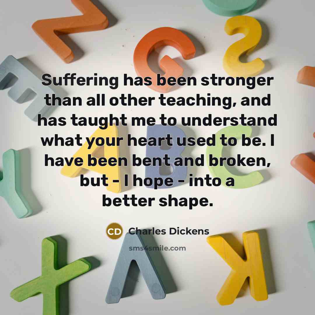 “Suffering has been stronger than all other teaching, and has taught me to understand what your heart used to be. I have been bent and broken, but - I hope - into a better shape.” quote by Charles Dickens