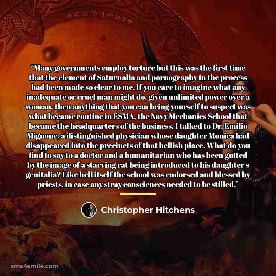 “Many governments employ torture but this was the first time that the element of Saturnalia and pornography in the process had been made so clear to me. If you care to imagine what any inadequate or cruel man might do, given unlimited power over a woman, then anything that you can bring yourself to…” quote by Christopher Hitchens