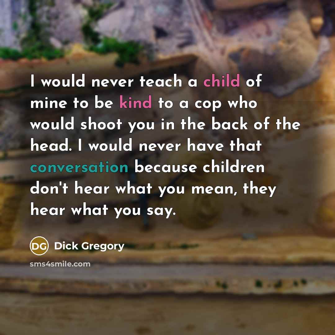 “I would never teach a child of mine to be kind to a cop who would shoot you in the back of the head. I would never have that conversation because children don't hear what you mean, they hear what you say.” quote by Dick Gregory