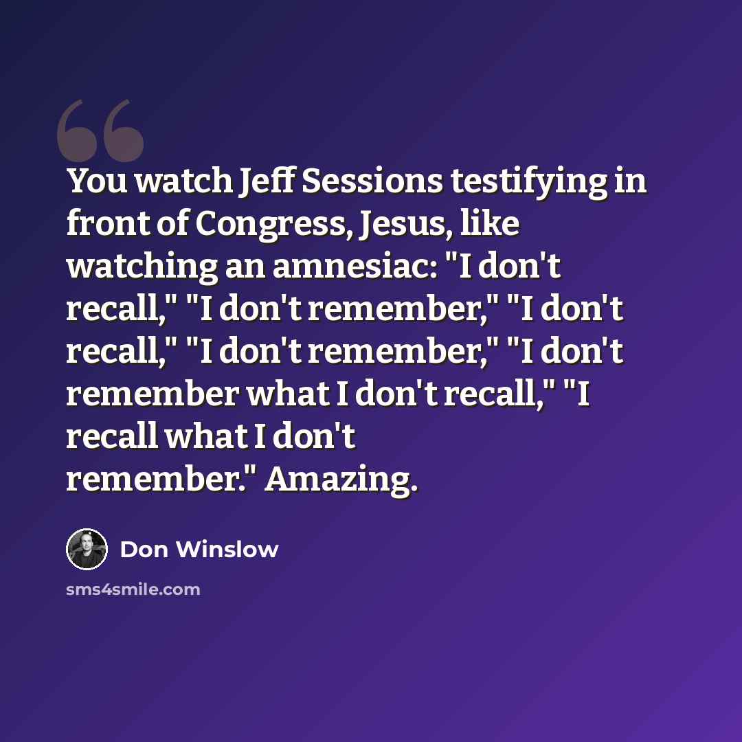 “You watch Jeff Sessions testifying in front of Congress, Jesus, like watching an amnesiac: "I don't recall," "I don't remember," "I don't recall," "I don't remember," "I don't remember what I don't recall," "I recall what I don't remember." Amazing.” quote by Don Winslow