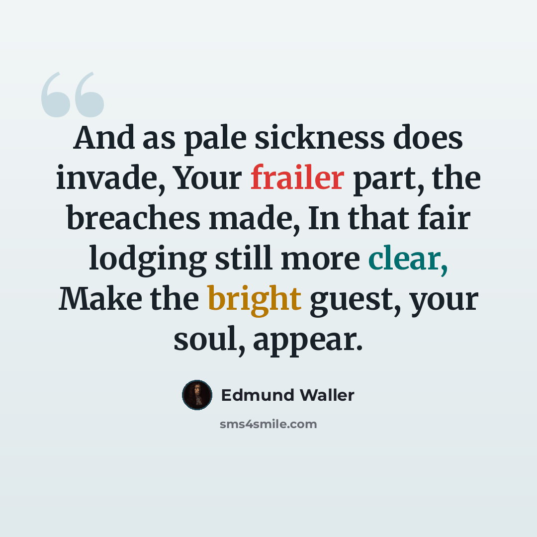 “And as pale sickness does invade, Your frailer part, the breaches made, In that fair lodging still more clear, Make the bright guest, your soul, appear.” quote by Edmund Waller