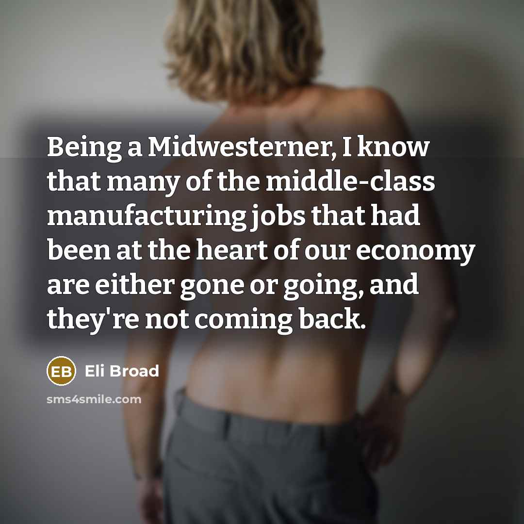 “Being a Midwesterner, I know that many of the middle-class manufacturing jobs that had been at the heart of our economy are either gone or going, and they're not coming back.” quote by Eli Broad