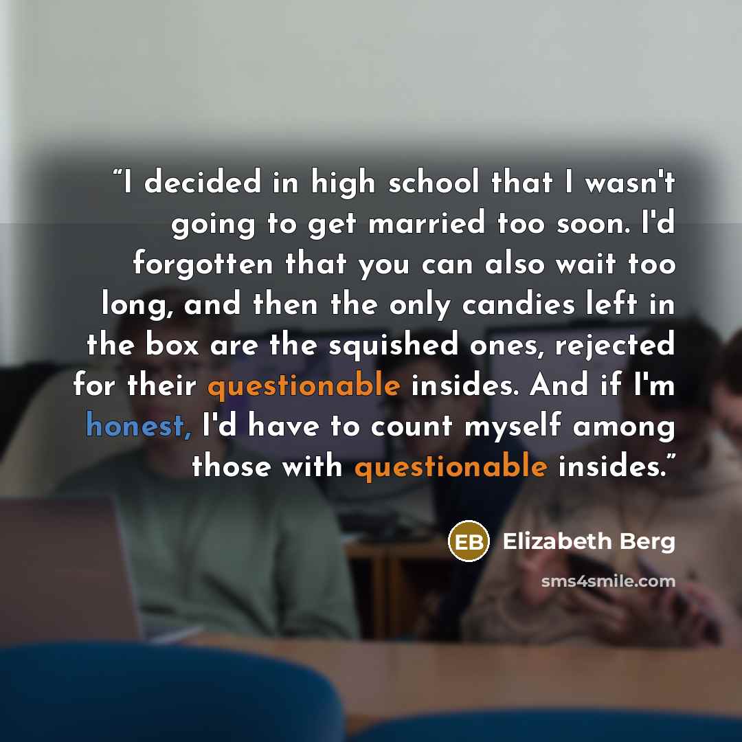 “I decided in high school that I wasn't going to get married too soon. I'd forgotten that you can also wait too long, and then the only candies left in the box are the squished ones, rejected for their questionable insides. And if I'm honest, I'd have to count myself among those with questionable…” quote by Elizabeth Berg