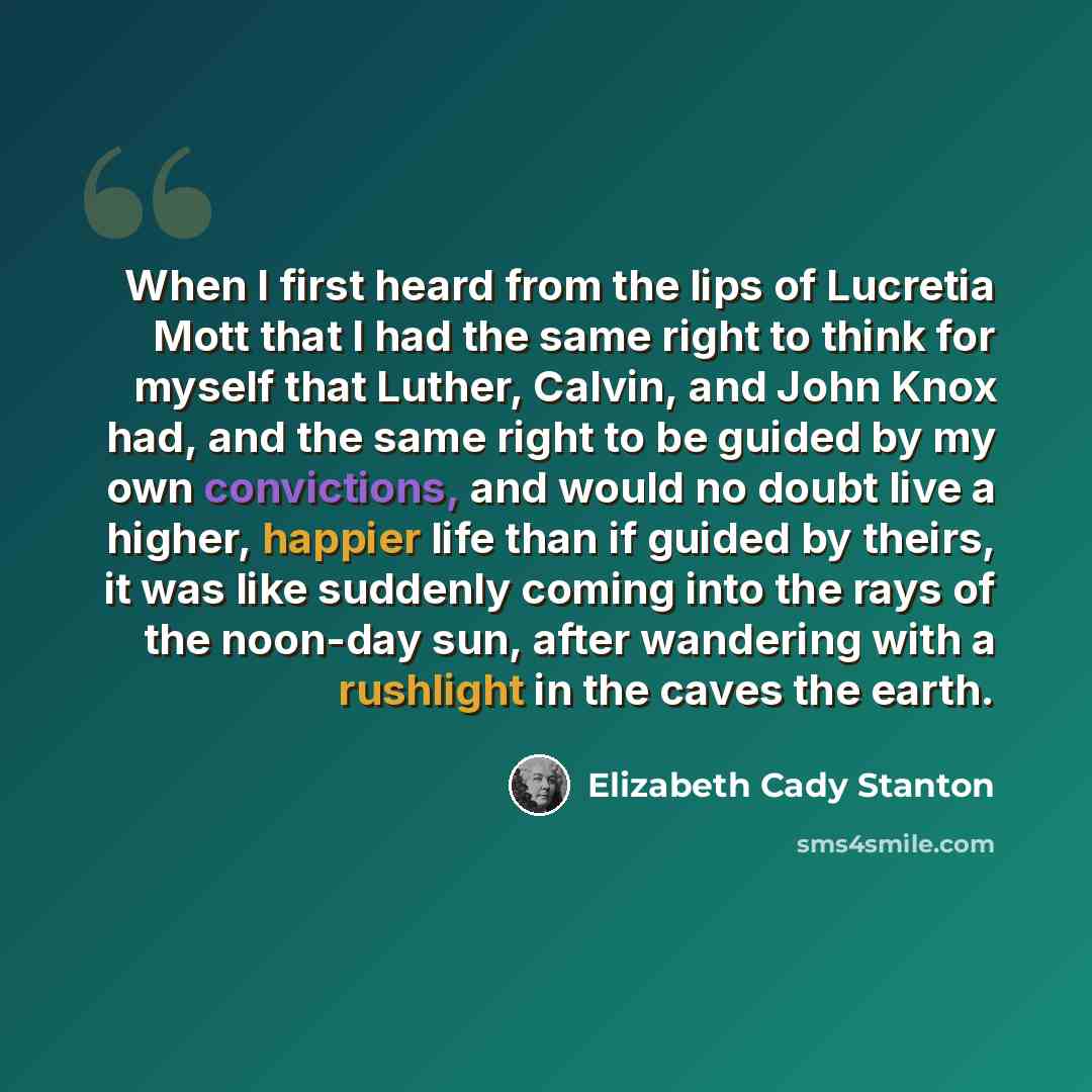 “When I first heard from the lips of Lucretia Mott that I had the same right to think for myself that Luther, Calvin, and John Knox had, and the same right to be guided by my own convictions, and would no doubt live a higher, happier life than if guided by theirs, it was like suddenly coming into…” quote by Elizabeth Cady Stanton