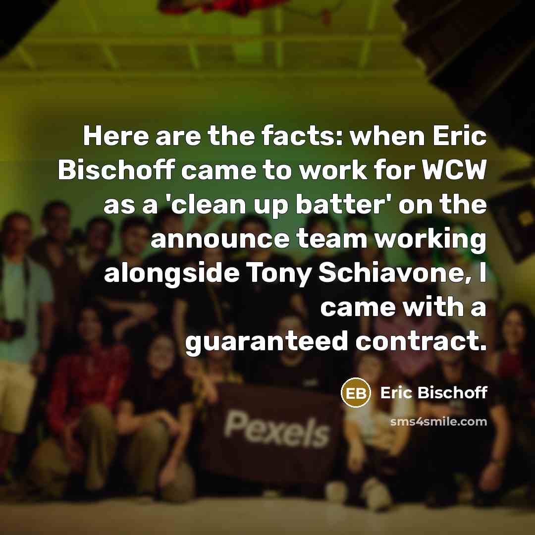 “Here are the facts: when Eric Bischoff came to work for WCW as a 'clean up batter' on the announce team working alongside Tony Schiavone, I came with a guaranteed contract.” quote by Eric Bischoff