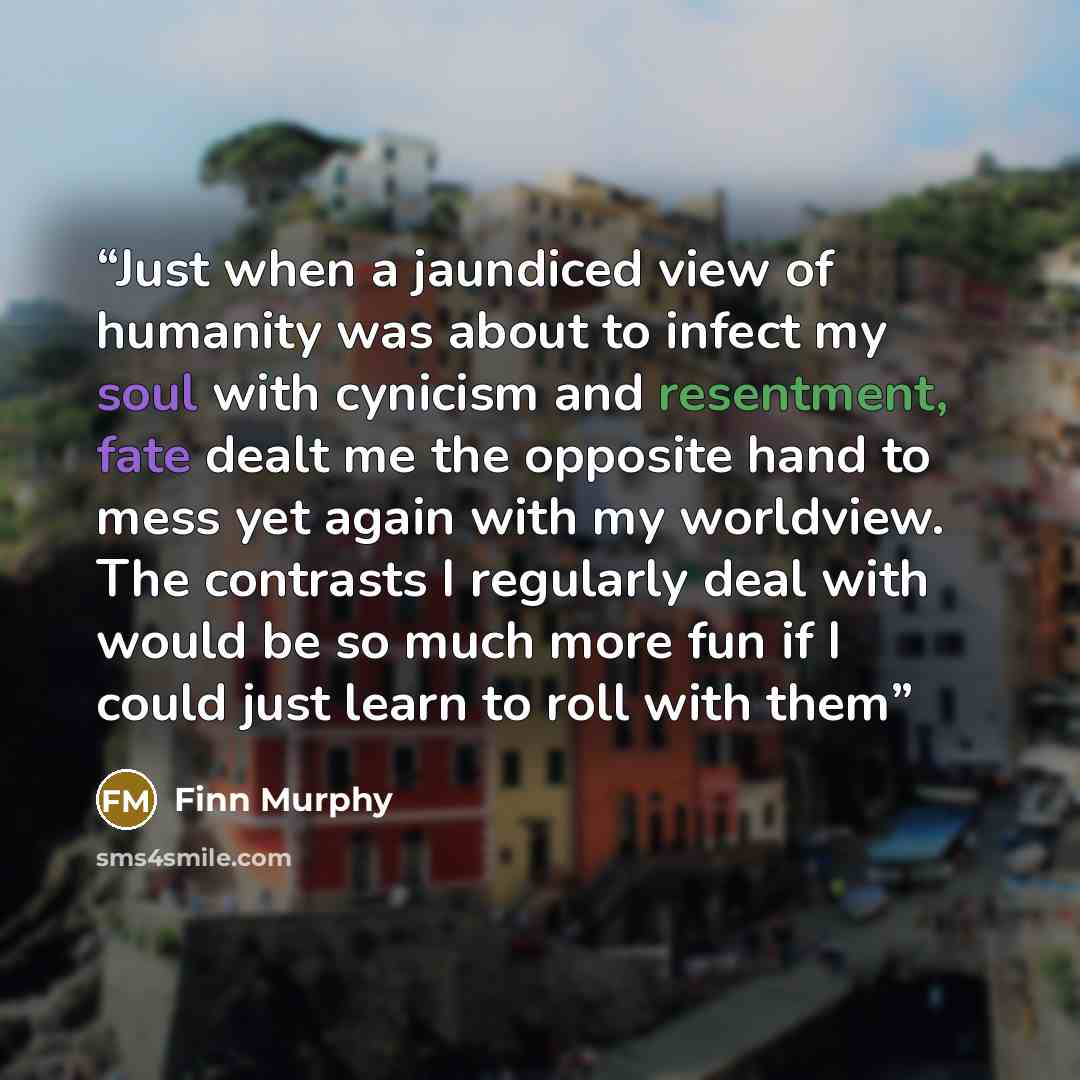“Just when a jaundiced view of humanity was about to infect my soul with cynicism and resentment, fate dealt me the opposite hand to mess yet again with my worldview. The contrasts I regularly deal with would be so much more fun if I could just learn to roll with them” quote by Finn Murphy