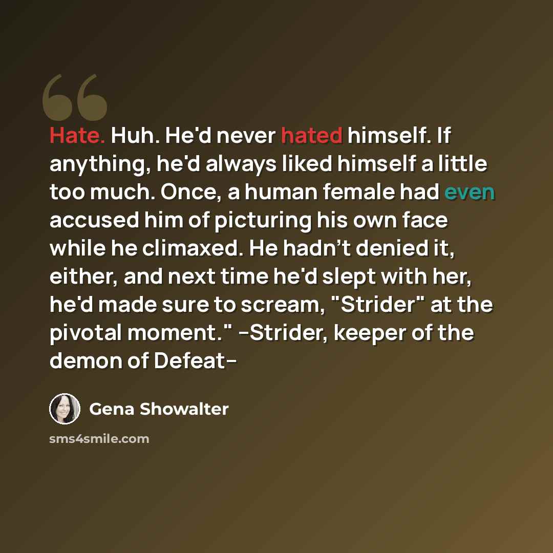 “Hate. Huh. He'd never hated himself. If anything, he'd always liked himself a little too much. Once, a human female had even accused him of picturing his own face while he climaxed. He hadn't denied it, either, and next time he'd slept with her, he'd made sure to scream, "Strider" at the pivotal…” quote by Gena Showalter