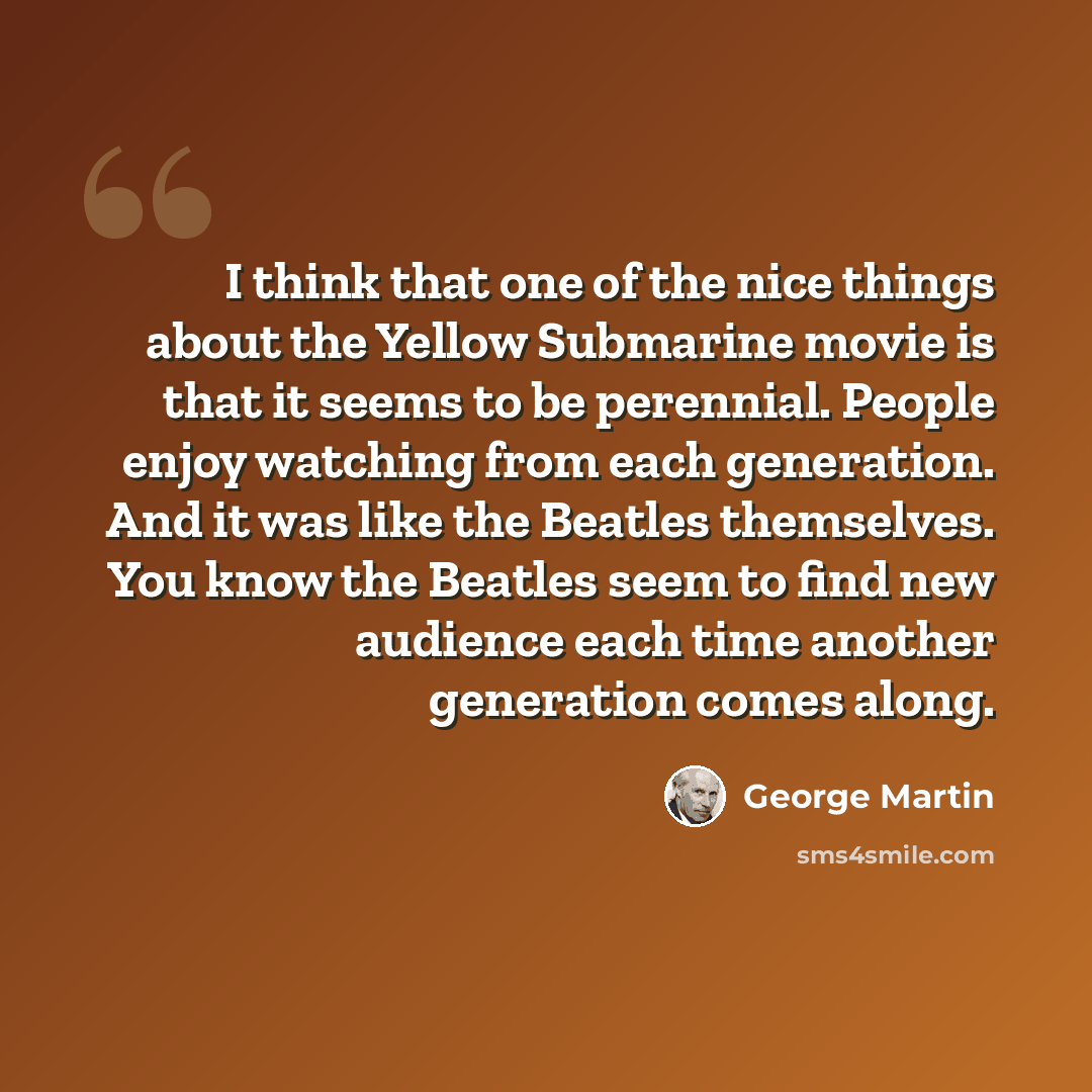 “I think that one of the nice things about the Yellow Submarine movie is that it seems to be perennial. People enjoy watching from each generation. And it was like the Beatles themselves. You know the Beatles seem to find new audience each time another generation comes along.” quote by George Martin