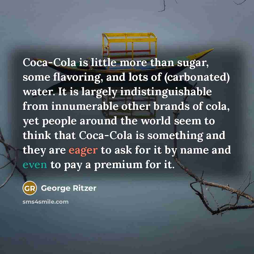 “Coca-Cola is little more than sugar, some flavoring, and lots of (carbonated) water. It is largely indistinguishable from innumerable other brands of cola, yet people around the world seem to think that Coca-Cola is something and they are eager to ask for it by name and even to pay a premium for it.” quote by George Ritzer