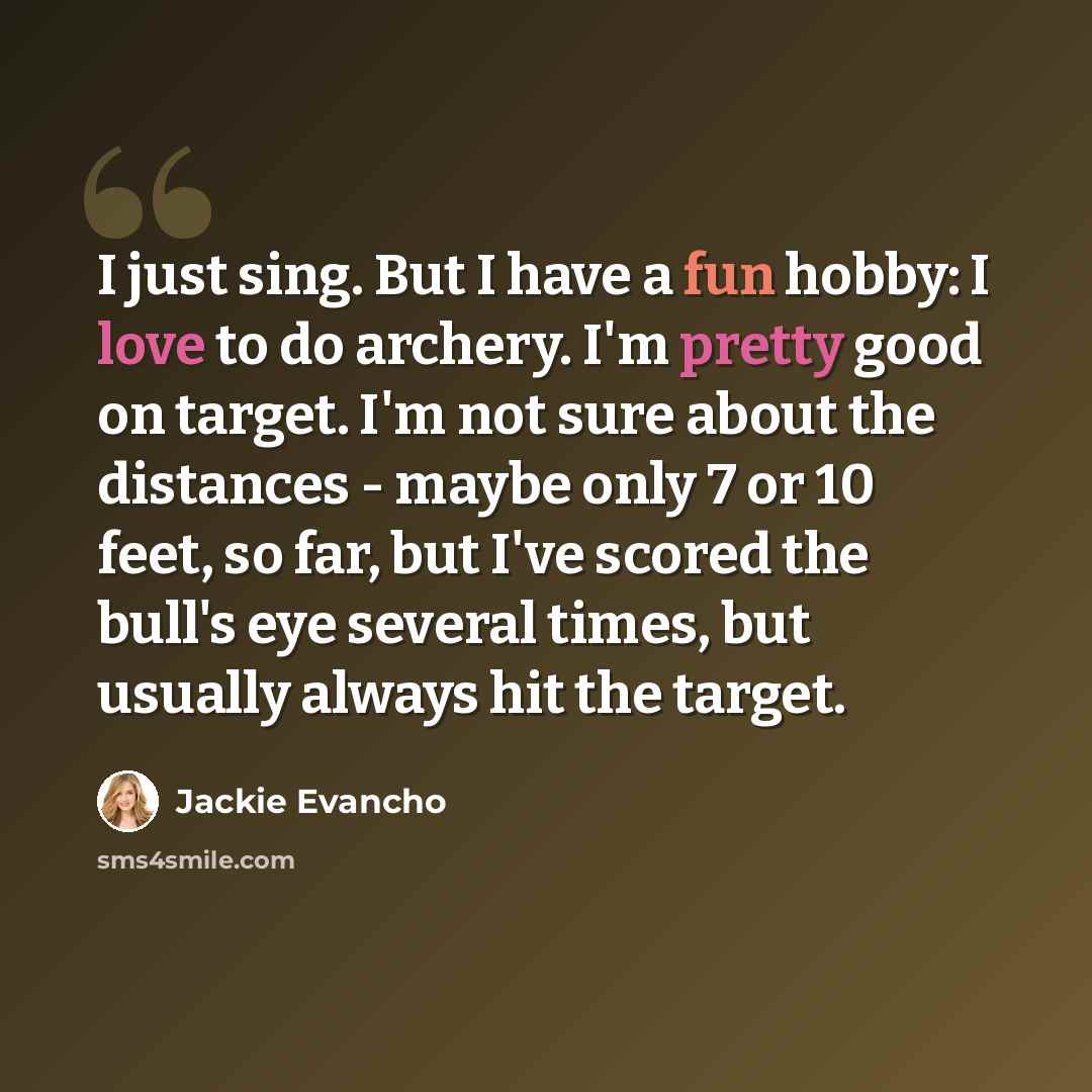 “I just sing. But I have a fun hobby: I love to do archery. I'm pretty good on target. I'm not sure about the distances - maybe only 7 or 10 feet, so far, but I've scored the bull's eye several times, but usually always hit the target.” quote by Jackie Evancho