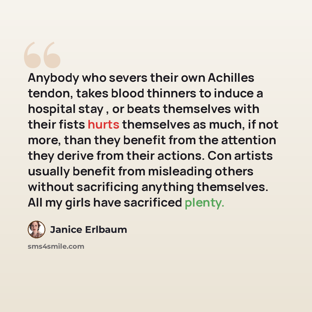 “Anybody who severs their own Achilles tendon, takes blood thinners to induce a hospital stay , or beats themselves with their fists hurts themselves as much, if not more, than they benefit from the attention they derive from their actions. Con artists usually benefit from misleading others without…” quote by Janice Erlbaum