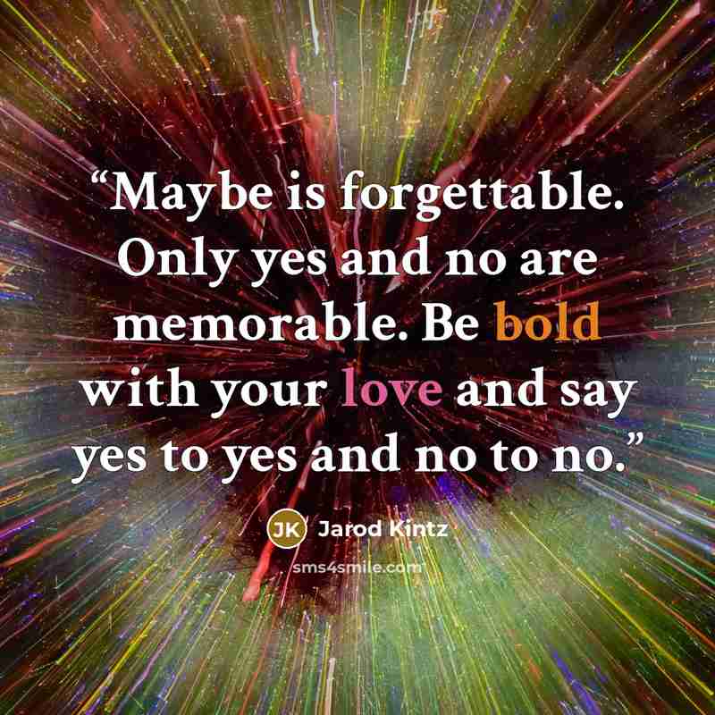 “Maybe is forgettable. Only yes and no are memorable. Be bold with your love and say yes to yes and no to no.” quote by Jarod Kintz