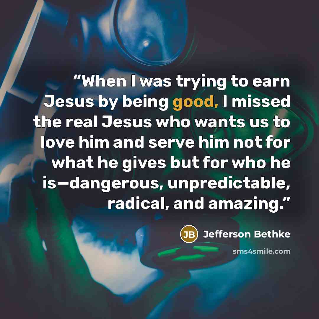 “When I was trying to earn Jesus by being good, I missed the real Jesus who wants us to love him and serve him not for what he gives but for who he is—dangerous, unpredictable, radical, and amazing.” quote by Jefferson Bethke