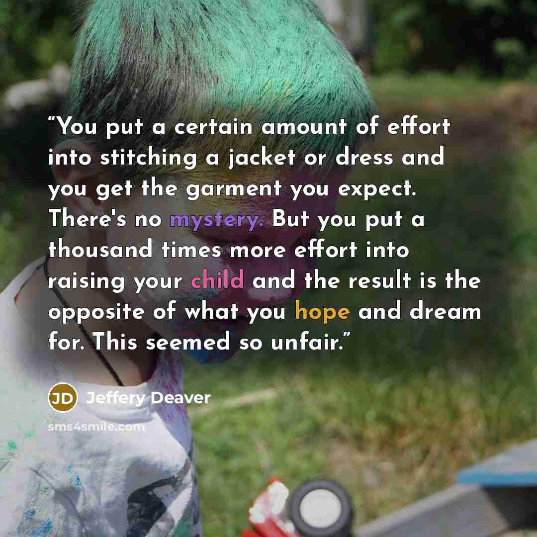 “You put a certain amount of effort into stitching a jacket or dress and you get the garment you expect. There's no mystery. But you put a thousand times more effort into raising your child and the result is the opposite of what you hope and dream for. This seemed so unfair.” quote by Jeffery Deaver