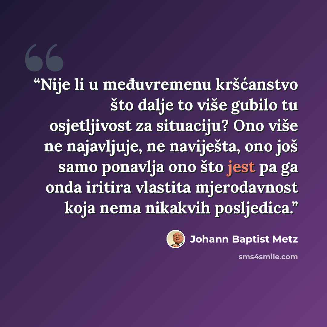 “Nije li u međuvremenu kršćanstvo što dalje to više gubilo tu osjetljivost za situaciju? Ono više ne najavljuje, ne naviješta, ono još samo ponavlja ono što jest pa ga onda iritira vlastita mjerodavnost koja nema nikakvih posljedica.” quote by Johann Baptist Metz