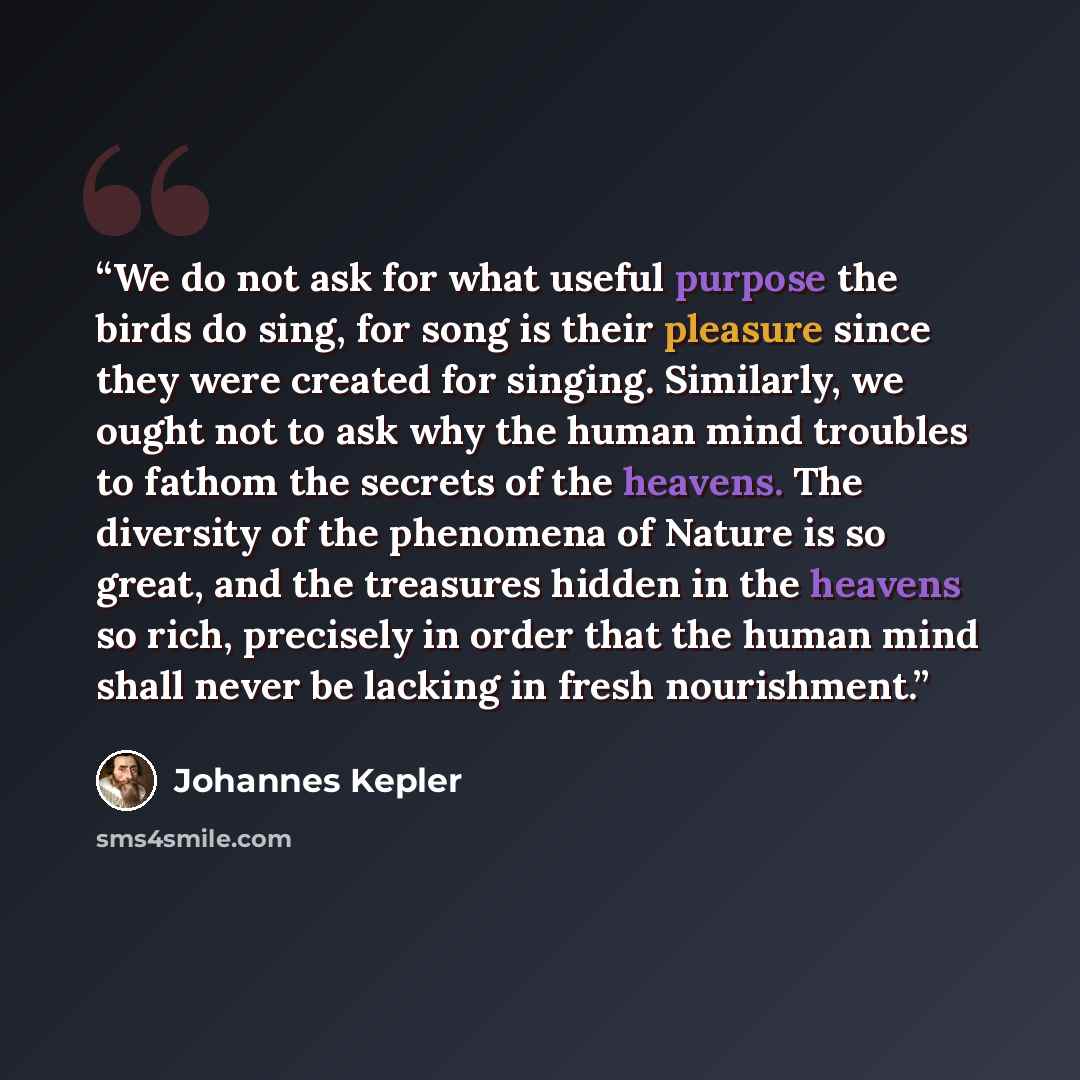 “We do not ask for what useful purpose the birds do sing, for song is their pleasure since they were created for singing. Similarly, we ought not to ask why the human mind troubles to fathom the secrets of the heavens. The diversity of the phenomena of Nature is so great, and the treasures hidden…” quote by Johannes Kepler