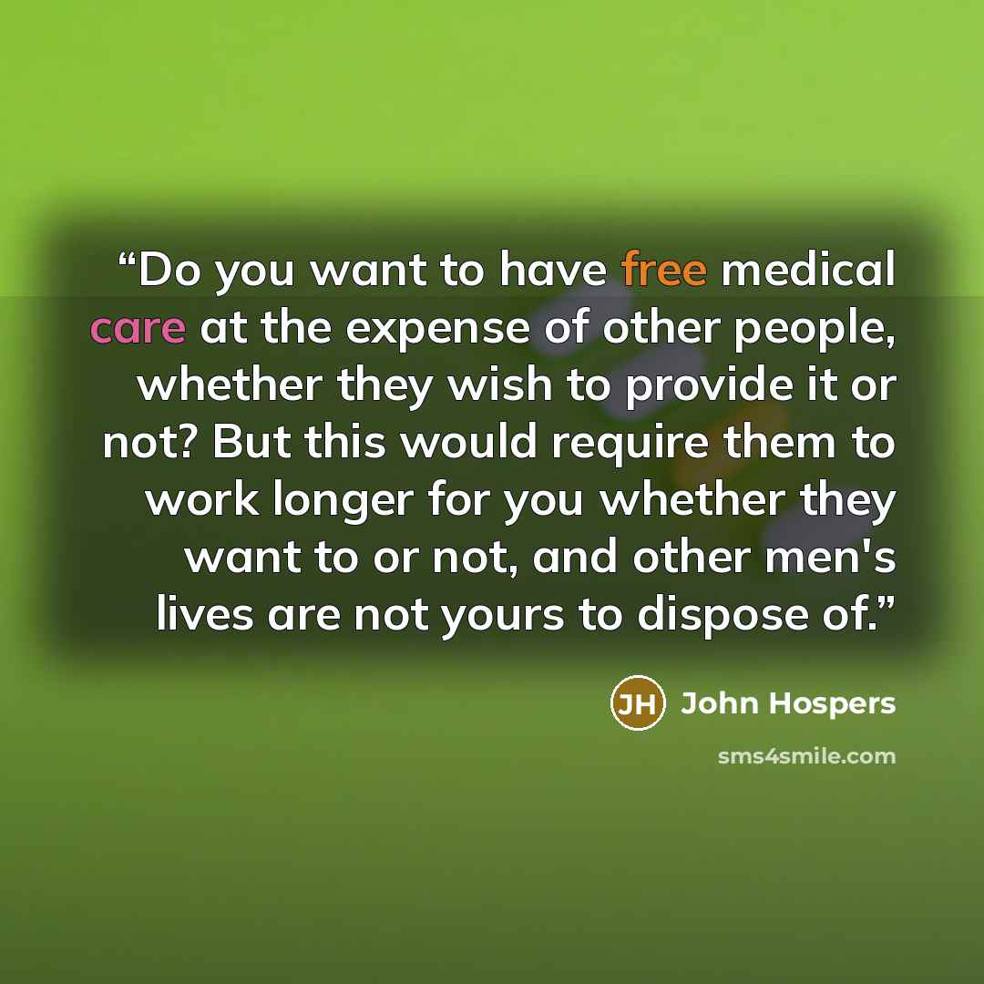 “Do you want to have free medical care at the expense of other people, whether they wish to provide it or not? But this would require them to work longer for you whether they want to or not, and other men's lives are not yours to dispose of.” quote by John Hospers