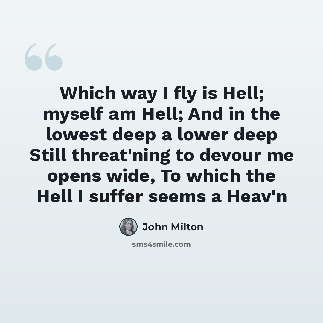 “Which way I fly is Hell; myself am Hell; And in the lowest deep a lower deep Still threat'ning to devour me opens wide, To which the Hell I suffer seems a Heav'n” quote by John Milton