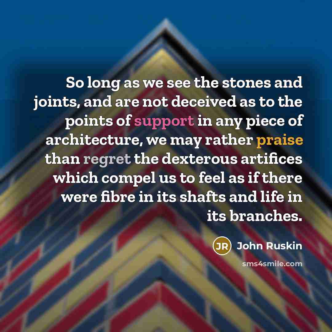 “So long as we see the stones and joints, and are not deceived as to the points of support in any piece of architecture, we may rather praise than regret the dexterous artifices which compel us to feel as if there were fibre in its shafts and life in its branches.” quote by John Ruskin