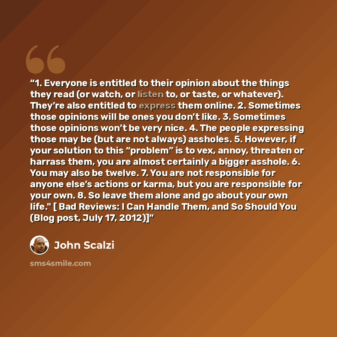 “1. Everyone is entitled to their opinion about the things they read (or watch, or listen to, or taste, or whatever). They’re also entitled to express them online. 2. Sometimes those opinions will be ones you don’t like. 3. Sometimes those opinions won’t be very nice. 4. The people expressing those…” quote by John Scalzi