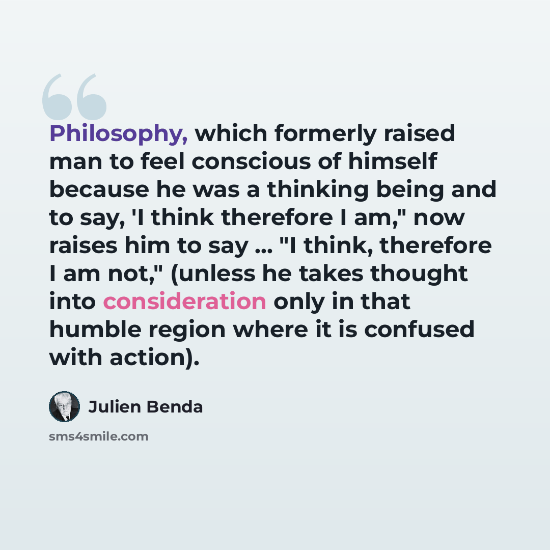 “Philosophy, which formerly raised man to feel conscious of himself because he was a thinking being and to say, 'I think therefore I am," now raises him to say ... "I think, therefore I am not," (unless he takes thought into consideration only in that humble region where it is confused with action).” quote by Julien Benda