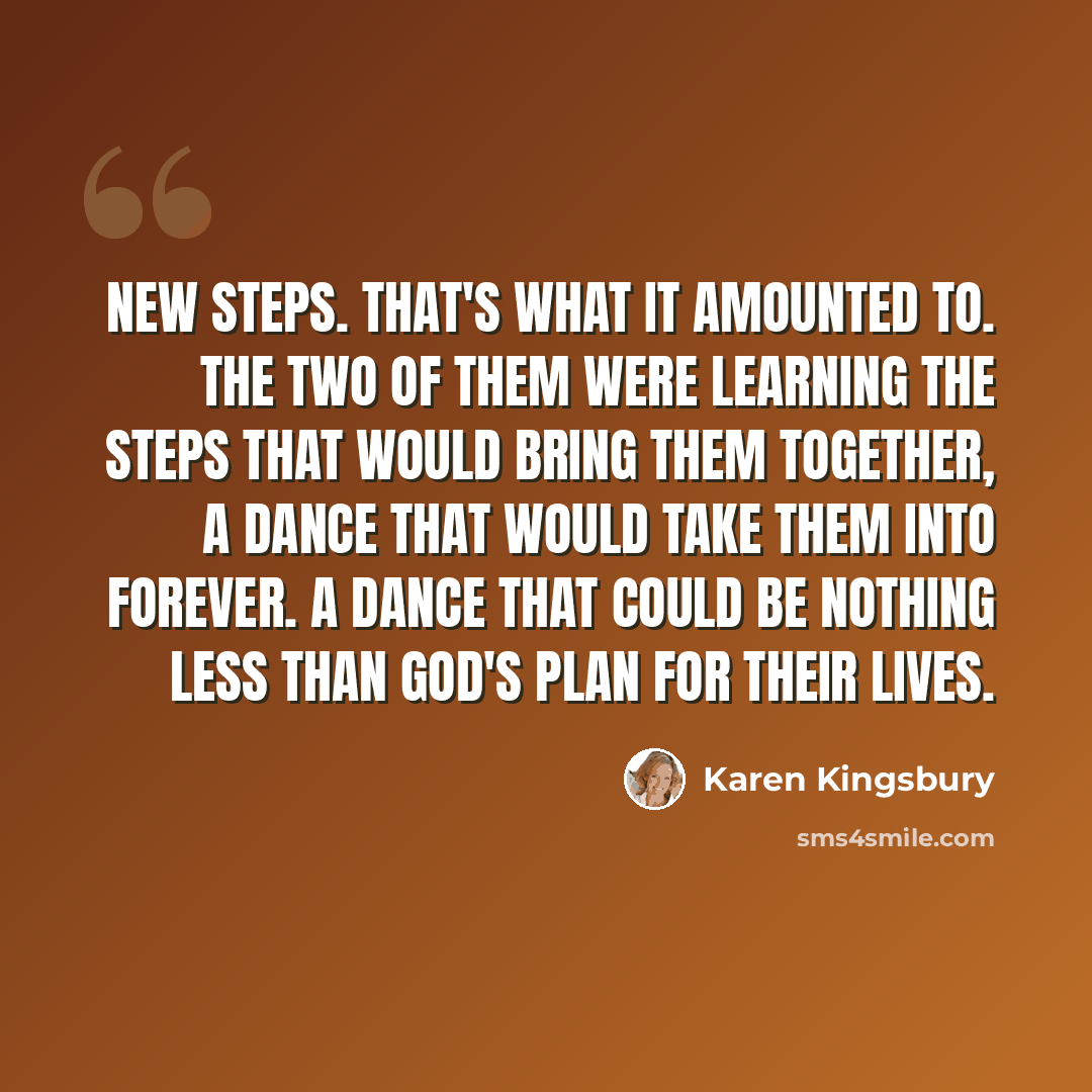 “New steps. That's what it amounted to. The two of them were learning the steps that would bring them together, a dance that would take them into forever. A dance that could be nothing less than God's plan for their lives.” quote by Karen Kingsbury